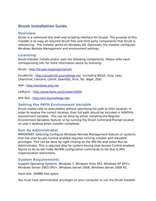 Drush Installation Guide
Overview
Drush is a command line shell and scripting interface for Drupal. The purpose of this
installer is to copy all required Drush files and third party components that Drush is
referencing. The installer works on Windows OS. Optionally the installer configures
Windows Remote Management and environment settings.

Licensing
Drush Installer installs and/or uses the following components. Please refer each
corresponding URL for more information about its licensing.

Drush - http://drupal.org/project/drush

GnuWin32 - http://gnuwin32.sourceforge.net (including BZip2, Gzip, Less,
Libarchive, Libiconv, Libintl, OpenSSL, Pcre, Tar, Wget, Zlib)

PHP - http://windows.php.net

cwRsync - http://www.itefix.no/i2/node/10650

WiX Tool - http://wix.sourceforge.net/

Setting the PATH Environment Variable
Drush makes calls to executables without specifying full path to their location. In
order to resolve the correct location, their full path should be included in %PATH%
environment variable. This can be done by either installing the Register
Environment Variables feature, or by running the Drush Command Prompt located
on user’s desktop when installer completes.

Run As Administrator
IMPORTANT: Selecting Configure Windows Remote Management feature on systems
that has User Access Control enabled requires running installer with elevated
privileges. This can be done by right clicking on the MSI file and select Run As
Administrator. This is required step for system having User Access Control enabled.
Failure to do so will make WinRM configuration commands to fail due to MSI
impersonation restrictions.

System Requirements
Support Operating Systems: Windows 7, Windows Vista SP2, Windows XP SP3+,
Windows Server 2003 SP2+, Windows Server 2008, Windows Server 2008 R2.

Hard disk: 100MB free space

You must have administrator privileges on your computer to run the Drush Installer.
 