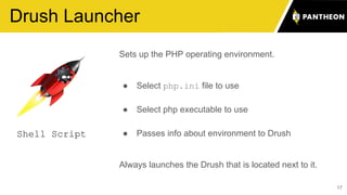 17
Drush Launcher
Sets up the PHP operating environment.
● Select php.ini file to use
● Select php executable to use
● Passes info about environment to Drush
Always launches the Drush that is located next to it.
Shell Script
 