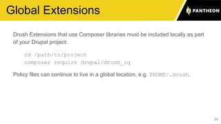Global Extensions
23
Drush Extensions that use Composer libraries must be included locally as part
of your Drupal project:
cd /path/to/project
composer require drupal/drush_iq
Policy files can continue to live in a global location, e.g. $HOME/.drush.
 