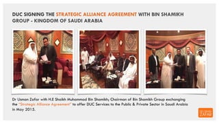 DUC SIGNING THE STRATEGIC ALLIANCE AGREEMENT WITH BIN SHAMIKH
GROUP - KINGDOM OF SAUDI ARABIA
Dr Usman Zafar with H.E Shai...