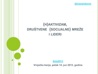 (H)AKTIVIZAM,
DRUŠTVENE (SOCIJALNE) MREŽE
I LIDERI
#yla2013
Vrnjačka banja, petak 14. jun 2013. godine
@ivanzivkovic
 