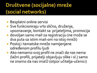 Društvene (socijalne) mreže(socialnetworks)Besplatni online servisiSve funkcioniraju vrlo slično, druženje, upoznavanje, kontakt sa  prijateljima, promocijadovoljan samo mail za registraciju (ne može se dva puta sa istim mail-om na istoj mreži)Postoj i tematske mreže namijenjene određenom profilu ljudiAko nemamo svoj profil ne znači da nas nema (lažni profili, prijatelji objavljuju slike i sl.) samo ne znamo da nas ima (otpor učitelja-učenici)