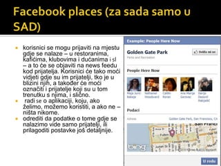 Facebookplaces (za sada samo u SAD)korisnici se mogu prijaviti na mjestu gdje se nalaze – u restoranima, kafićima, klubovima i dućanima i sl – a to će se objaviti na news feedu kod prijatelja. Korisnici će tako moći vidjeti gdje su im prijatelji, tko je u blizini njih, a također će moći označiti i prijatelje koji su u tom trenutku s njima, i slično.  radi se o aplikaciji, koju, ako želimo, možemo koristiti, a ako ne – ništa nikome. odrediti da podatke o tome gdje se nalazimo vide samo prijatelji, ili prilagoditi postavke još detaljnije. 