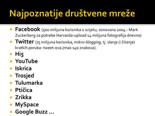 Najpoznatije društvene mrežeFacebook(500 milijuna korisnika u svijetu, osnovana 2004.- MarkZuckerberg za potrebe Harvarda-upload 14 milijuna fotografija dnevno)Twitter(75 milijuna korisnika, mikro-blogging, tj. slanje (i čitanje) kratkih poruka- tweet-ova.(max 140 znakova).Hi5YouTubeIskricaTrosjedTulumarkaPtičicaZrikkaMySpaceGoogleBuzz …