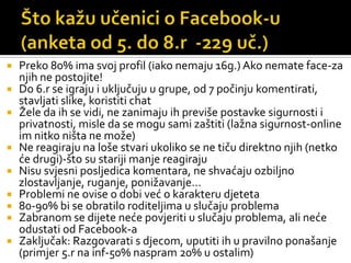 Što kažu učenici o Facebook-u (anketa od 5. do 8.r  -229 uč.)Preko 80% ima svoj profil (iako nemaju 16g.) Ako nemate face-za njih ne postojite!Do 6.r se igraju i uključuju u grupe, od 7 počinju komentirati, stavljati slike, koristiti chatŽele da ih se vidi, ne zanimaju ih previše postavke sigurnosti i privatnosti, misle da se mogu sami zaštiti (lažna sigurnost-online im nitko ništa ne može)Ne reagiraju na loše stvari ukoliko se ne tiču direktno njih (netko će drugi)-što su stariji manje reagirajuNisu svjesni posljedica komentara, ne shvaćaju ozbiljno zlostavljanje, ruganje, ponižavanje…Problemi ne ovise o dobi već o karakteru djeteta80-90% bi se obratilo roditeljima u slučaju problemaZabranom se dijete neće povjeriti u slučaju problema, ali neće odustati od Facebook-aZaključak: Razgovarati s djecom, uputiti ih u pravilno ponašanje (primjer 5.r na inf-50% naspram 20% u ostalim)