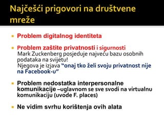 Najčešći prigovori na društvene mrežeProblem digitalnog identitetaProblem zaštite privatnosti i sigurnostiMarkZuckenberg posjeduje najveću bazu osobnih podataka na svijetu!     Njegova je izjava “onaj tko želi svoju privatnost nije na Facebook-u”Problem nedostatka interpersonalne komunikacije –uglavnom se sve svodi na virtualnu komunikaciju (uvode F. places)Ne vidim svrhu korištenja ovih alata