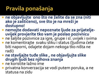 Pravila ponašanja  ne objavljujte  ono što ne želite da se zna (niti ako je zaštićeno), sve što je na mreži je dostupno!nemojte dodavati nepoznate ljude za prijatelje-uvijek provjerite tko vam je poslao pozivnicune šaljite pozivnice za igre, grupe i sl. uvijek i svimane komentirajte  svaku sliku i status (ljudima ćete biti naporni, odajete dojam nekoga tko ništa ne radi)ne stavljajte tuđe slike , ne objavljujte slike drugih ljudi bez njihova znanjane koristite lažno imeprivatna konverzacija se vodi putem poruka, a ne statusa na zidu