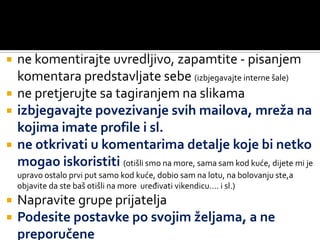 ne komentirajte uvredljivo, zapamtite - pisanjem komentara predstavljate sebe (izbjegavajte interne šale)ne pretjerujte sa tagiranjem na slikamaizbjegavajte povezivanje svih mailova, mreža na kojima imate profile i sl.ne otkrivati u komentarima detalje koje bi netko mogao iskoristiti (otišli smo na more, sama sam kod kuće, dijete mi je upravo ostalo prvi put samo kod kuće, dobio sam na lotu, na bolovanju ste,a objavite da ste baš otišli na more  uređivati vikendicu…. i sl.)Napravite grupe prijatelja Podesite postavke po svojim željama, a ne preporučene