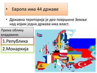 • Европа има 44 државе
• Државна територија је део површине Земље
над којим једна држава има власт.
1.Република
2.Монархија
Према облику
владавине:
 