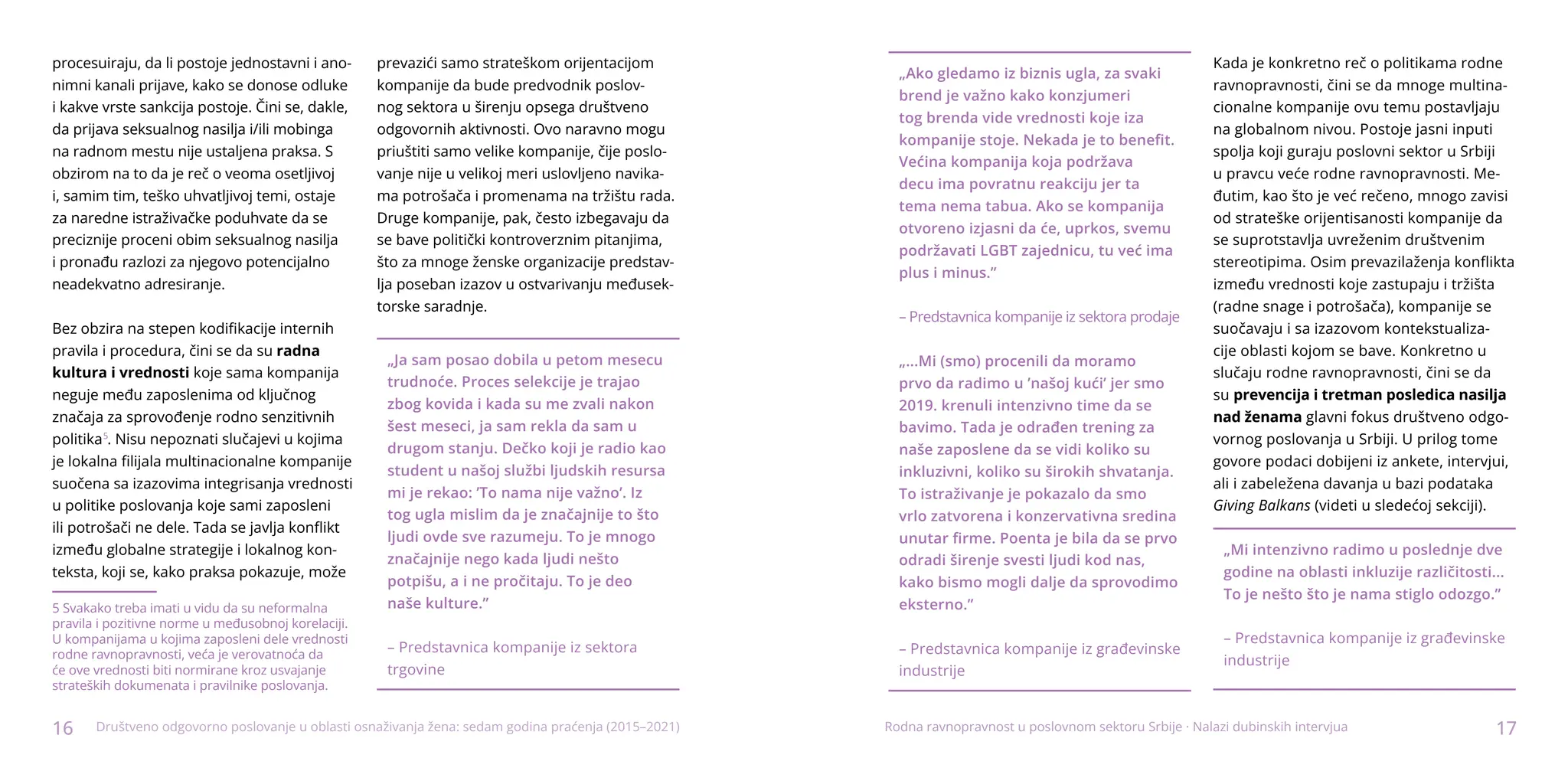 16 17
Društveno odgovorno poslovanje u oblasti osnaživanja žena: sedam godina praćenja (2015–2021)
procesuiraju, da li postoje jednostavni i ano-
nimni kanali prijave, kako se donose odluke
i kakve vrste sankcija postoje. Čini se, dakle,
da prijava seksualnog nasilja i/ili mobinga
na radnom mestu nije ustaljena praksa. S
obzirom na to da je reč o veoma osetljivoj
i, samim tim, teško uhvatljivoj temi, ostaje
za naredne istraživačke poduhvate da se
preciznije proceni obim seksualnog nasilja
i pronađu razlozi za njegovo potencijalno
neadekvatno adresiranje.
Bez obzira na stepen kodifikacije internih
pravila i procedura, čini se da su radna
kultura i vrednosti koje sama kompanija
neguje među zaposlenima od ključnog
značaja za sprovođenje rodno senzitivnih
politika1
. Nisu nepoznati slučajevi u kojima
je lokalna filijala multinacionalne kompanije
suočena sa izazovima integrisanja vrednosti
u politike poslovanja koje sami zaposleni
ili potrošači ne dele. Tada se javlja konflikt
između globalne strategije i lokalnog kon-
teksta, koji se, kako praksa pokazuje, može
5 Svakako treba imati u vidu da su neformalna
pravila i pozitivne norme u međusobnoj korelaciji.
U kompanijama u kojima zaposleni dele vrednosti
rodne ravnopravnosti, veća je verovatnoća da
će ove vrednosti biti normirane kroz usvajanje
strateških dokumenata i pravilnike poslovanja.
prevazići samo strateškom orijentacijom
kompanije da bude predvodnik poslov-
nog sektora u širenju opsega društveno
odgovornih aktivnosti. Ovo naravno mogu
priuštiti samo velike kompanije, čije poslo-
vanje nije u velikoj meri uslovljeno navika-
ma potrošača i promenama na tržištu rada.
Druge kompanije, pak, često izbegavaju da
se bave politički kontroverznim pitanjima,
što za mnoge ženske organizacije predstav-
lja poseban izazov u ostvarivanju međusek-
torske saradnje.
„Ja sam posao dobila u petom mesecu
trudnoće. Proces selekcije je trajao
zbog kovida i kada su me zvali nakon
šest meseci, ja sam rekla da sam u
drugom stanju. Dečko koji je radio kao
student u našoj službi ljudskih resursa
mi je rekao: ’To nama nije važno’. Iz
tog ugla mislim da je značajnije to što
ljudi ovde sve razumeju. To je mnogo
značajnije nego kada ljudi nešto
potpišu, a i ne pročitaju. To je deo
naše kulture.”
– Predstavnica kompanije iz sektora
trgovine
5
„Ako gledamo iz biznis ugla, za svaki
brend je važno kako konzjumeri
tog brenda vide vrednosti koje iza
kompanije stoje. Nekada je to benefit.
Većina kompanija koja podržava
decu ima povratnu reakciju jer ta
tema nema tabua. Ako se kompanija
otvoreno izjasni da će, uprkos, svemu
podržavati LGBT zajednicu, tu već ima
plus i minus.”
– Predstavnica kompanije iz sektora prodaje
„...Mi (smo) procenili da moramo
prvo da radimo u ’našoj kući’ jer smo
2019. krenuli intenzivno time da se
bavimo. Tada je odrađen trening za
naše zaposlene da se vidi koliko su
inkluzivni, koliko su širokih shvatanja.
To istraživanje je pokazalo da smo
vrlo zatvorena i konzervativna sredina
unutar firme. Poenta je bila da se prvo
odradi širenje svesti ljudi kod nas,
kako bismo mogli dalje da sprovodimo
eksterno.”
– Predstavnica kompanije iz građevinske
industrije
Kada je konkretno reč o politikama rodne
ravnopravnosti, čini se da mnoge multina-
cionalne kompanije ovu temu postavljaju
na globalnom nivou. Postoje jasni inputi
spolja koji guraju poslovni sektor u Srbiji
u pravcu veće rodne ravnopravnosti. Me-
đutim, kao što je već rečeno, mnogo zavisi
od strateške orijentisanosti kompanije da
se suprotstavlja uvreženim društvenim
stereotipima. Osim prevazilaženja konflikta
između vrednosti koje zastupaju i tržišta
(radne snage i potrošača), kompanije se
suočavaju i sa izazovom kontekstualiza-
cije oblasti kojom se bave. Konkretno u
slučaju rodne ravnopravnosti, čini se da
su prevencija i tretman posledica nasilja
nad ženama glavni fokus društveno odgo-
vornog poslovanja u Srbiji. U prilog tome
govore podaci dobijeni iz ankete, intervjui,
ali i zabeležena davanja u bazi podataka
Giving Balkans (videti u sledećoj sekciji).
„Mi intenzivno radimo u poslednje dve
godine na oblasti inkluzije različitosti...
To je nešto što je nama stiglo odozgo.”
– Predstavnica kompanije iz građevinske
industrije
Rodna ravnopravnost u poslovnom sektoru Srbije · Nalazi dubinskih intervjua
 