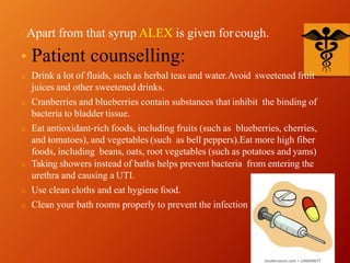 Apart from that syrup ALEX is given forcough.
• Patient counselling:
o Drink a lot of fluids, such as herbal teas and water.Avoid sweetened fruit
juices and other sweetened drinks.
o Cranberries and blueberries contain substances that inhibit the binding of
bacteria to bladder tissue.
o Eat antioxidant-rich foods, including fruits (such as blueberries, cherries,
and tomatoes), and vegetables (such as bell peppers).Eat more high fiber
foods, including beans, oats, root vegetables (such as potatoes and yams)
o Taking showers instead of baths helps prevent bacteria from entering the
urethra and causing a UTI.
o Use clean cloths and eat hygiene food.
o Clean your bath rooms properly to prevent the infection
 