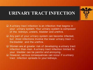  A urinary tract infection is an infection that begins in
your urinary system. Your urinary system is composed
of the kidneys, ureters, bladder and urethra.
 Any part of your urinary system can become infected,
but most infections involve the lower urinary tract —
the bladder and the urethra.
 Women are at greater risk of developing a urinary tract
infection than men. A urinary tract infection limited to
your bladder can be painful and annoying.
 However, serious consequences can occur if a urinary
tract infection spreads to your kidneys.
URINARY TRACT INFECTION
 