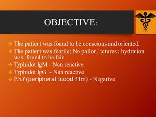 OBJECTIVE:
 The patient was found to be conscious and oriented.
 The patient was febrile; No pallor / ictures ; hydration
was found to be fair
 Typhidot IgM - Non reactive
 Typhidot IgG - Non reactive
 P.b.f (peripheral blood film) - Negative
 