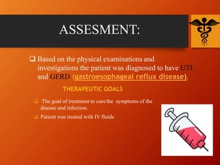 ASSESMENT:
 Based on the physical examinations and
investigations the patient was diagnosed to have UTI
and GERD (gastroesophageal reflux disease).
THERAPEUTIC GOALS
 The goal of treatment to curethe symptoms of the
disease and infection.
 Patient was treated with IV fluids
 