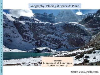 Geography: Placing it Space & Place
Uttam Lal
D e p a r t m e n t o f G e o g r a p h y
S i k k i m U n i v e r s i t y
UttamLal,DEPARTMENTOFGEOGRAPGY,SIKKIMUNIVERSITY
NCERT, Shillong/5/12/2016
 