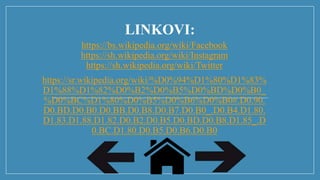 LINKOVI:
https://bs.wikipedia.org/wiki/Facebook
https://sh.wikipedia.org/wiki/Instagram
https://sh.wikipedia.org/wiki/Twitter
https://sr.wikipedia.org/wiki/%D0%94%D1%80%D1%83%
D1%88%D1%82%D0%B2%D0%B5%D0%BD%D0%B0_
%D0%BC%D1%80%D0%B5%D0%B6%D0%B0#.D0.90.
D0.BD.D0.B0.D0.BB.D0.B8.D0.B7.D0.B0_.D0.B4.D1.80.
D1.83.D1.88.D1.82.D0.B2.D0.B5.D0.BD.D0.B8.D1.85_.D
0.BC.D1.80.D0.B5.D0.B6.D0.B0
 