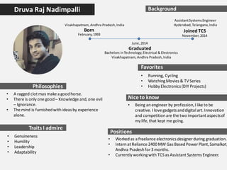 Druva Raj Nadimpalli Background
February,1993
June,2014
November,2014
Born
Graduated
Bachelors inTechnology,Electrical & Electronics
Visakhapatnam,Andhra Pradesh,India
Philosophies
Traits I admire
Favorites
Niceto know
Joined TCS
AssistantSystemsEngineer
Hyderabad,Telangana,India
Positions
• Workedas a freelance electronics designer during graduation.
• Internat Reliance 2400 MW Gas BasedPower Plant,Samalkot,
Andhra Pradeshfor3 months.
• Currently workingwith TCS as Assistant Systems Engineer.
Visakhapatnam,Andhra Pradesh,India
• Running, Cycling
• WatchingMovies & TV Series
• Hobby Electronics (DIY Projects)
• Genuineness
• Humility
• Leadership
• Adaptability
• Being anengineer by profession,I like to be
creative. I love gadgets anddigital art. Innovation
and competitionare the two important aspectsof
my life,that kept me going.
• A ragged clot may make a goodhorse.
• There is only one good – Knowledge and,one evil
– Ignorance.
• The mind is furnishedwith ideas by experience
alone.
 