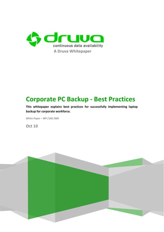 A Druva Whitepaper




Corporate PC Backup - Best Practices
This whitepaper explains best practices for successfully implementing laptop
backup for corporate workforce.

White Paper – WP /100 /009

Oct 10
 