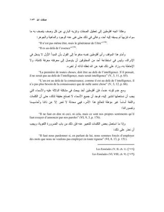 :
“Il n’est pas même être, mais le générateur de l’être”(158)
.
“Il es au-delà de l’essence”(159)
.
.
“La première de toutes choses, doit être au delà de l’intelligence. S’il pensait,
il ne serait pas au delà de l’intelligence, mais serait intelligence” (V, 3, 11, p. 65).
“L’un est au delà de la connaissance, comme il est au delà de l’intelligence, il
n’a pas plus besoin de la connaissance que de nulle autre chose” (V, 3, 12, p. 66).
:
“Il ne faut en dire ni ceci, ni cela, mais ce sont nos propres sentiments qu’il
faut essayer d’annoncer par nos paroles” (VI, 9, 3, p. 176).
:
“Il faut nous pardonner si, en parlant de lui, nous sommes forcés d’employer
des mots que nous ne voulons pas employer en toute rigueur” (VI, 8, 13, p. 151).
Les Ennéades (V, II, ch. 1). )(
Les Ennéades (VI, VIII, ch. 9). )(
 