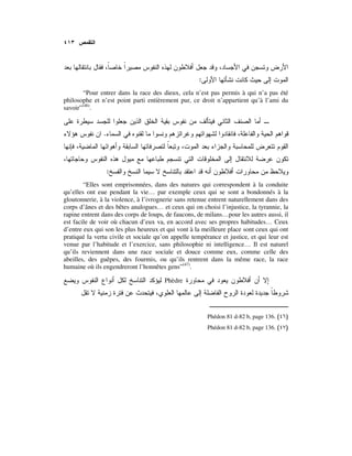 :
“Pour entrer dans la race des dieux, cela n’est pas permis à qui n’a pas été
philosophe et n’est point parti entièrement pur, ce droit n’appartient qu’à l’ami du
savoir”(46)
.
.
:
“Elles sont emprisonnées, dans des natures qui correspondent à la conduite
qu’elles ont eue pendant la vie… par exemple ceux qui se sont a bondonnés à la
gloutonnerie, à la violence, à l’ivrognerie sans retenue entrent naturellement dans des
corps d’ânes et des bêtes analogues… et ceux qui on choisi l’injustice, la tyrannie, la
rapine entrent dans des corps de loups, de faucons, de milans…pour les autres aussi, il
est facile de voir où chacun d’eux va, en accord avec ses propres habitudes… Ceux
d’entre eux qui son les plus heureux et qui vont à la meilleure place sont ceux qui ont
pratiqué la vertu civile et sociale qu’on appelle tempérance et justice, et qui leur est
venue par l’habitude et l’exercice, sans philosophie ni intelligence… Il est naturel
qu’ils reviennent dans une race sociale et douce comme eux, comme celle des
abeilles, des guêpes, des fourmis, ou qu’ils rentrent dans la même race, la race
humaine où ils engendreront l’honnêtes gens”(47)
.
Phèdre
Phédon 81 d-82 b, page 136. )(
Phédon 81 d-82 b, page 136. )(
 