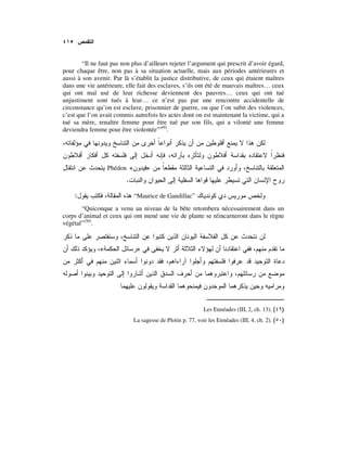 “Il ne faut pas non plus d’ailleurs rejeter l’argument qui prescrit d’avoir égard,
pour chaque être, non pas à sa situation actuelle, mais aux périodes antérieures et
aussi à son avenir. Par là s’établit la justice distributive, de ceux qui étaient maîtres
dans une vie antérieure, elle fait des esclaves, s’ils ont été de mauvais maîtres… ceux
qui ont mal usé de leur richesse deviennent des pauvres… ceux qui ont tué
unjustiment sont tués à leur… ce n’est pas par une rencontre accidentelle de
circonstance qu’on est esclave, prisonnier de guerre, ou que l’on subit des violences,
c’est que l’on avait commis autrefois les actes dont on est maintenant la victime, qui a
tué sa mère, renaître femme pour être tué par son fils, qui a vilonté une femme
deviendra femme pour être violentée”(49)
.
»«Phédon
.
“Maurice de Gandillac”:
“Quiconque a venu au niveau de la bête retombera nécessairement dans un
corps d’animal et ceux qui ont mené une vie de plante se réincarneront dans le règne
végétal”(50)
.
»«
Les Ennéades (III, 2, ch. 13). )(
La sagesse de Plotin p. 77, voir les Ennéades (III, 4, ch. 2). )(
 