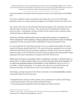 Written by Professor Zvi Sever, Associate Professor at the University of Indianapolis, Indiana, U.S.A., former
bureau chief of the director of the Ministry of Education in Israel. From the years 2005-2008, Professor Sever was
in charge of overseeing the academic advancement project for the Druze Community.
--------------------------------------------------------------------
Israel) and problems associated with their precarious location, the volatile region of the Middle
East.
Given these conditions of grave uncertainty in this region, the very survival of the Druze
population remains in a tenuous position and appears to be headed towards an inevitable crisis.
The essence of the crisis will be characterized by physical danger to the community and would
affect the Druze in Lebanon and Syria. They may be forced to abandon their traditions and
convert to Islam. Consequently, the Druze in Israel will no longer be able to maintain contact
with their brethren in these two countries.
At this time, the Druze should avoid as much as possible their exposure to coincidence, by
"future management" and by adopting a strategic approach, based upon the results of intelligent
management of short-term goals and the establishment of long-term geopolitical ones.
It is conceivable that the Israeli Druze minority is now in a condition that parallels the Jewish
minority in Palestine during World War II. The usual self-criticism amongst the Jews of Israel
reflects the belief that the Jewish community neglected its brethren, those who were groaning
under the Legions of the Third Reich in Germany during the planning and implementation stages
leading up to the mass extermination of European and North African Jewry.
History does not always act according to what is considered as “normative”; therefore, there is a
need to alter it, in order to improve the present and ensure the future of the Druze population. If
we analyze the geopolitical aspects of the problem, we may find that the Druze are now at a
crossroads, a critical turning point. In my opinion, the only way to secure their future and
maximize the ability of Israeli Druze to survive must include a strategic document.
Formulating a strategic document for the Druze community in Israel should probably examine,
among other things, the following issues:
• Strengthening the resilience of Druze identity and a commitment to its history and heritage
• Improving the quality of decision-making amongst the Druze
• Envisioning long-term geopolitical aims and seeking out friends and allies3
.
3
Wald, S. S. (Ed.), 2013. Rise and Decline of Civilizations: Lessons for the Jewish people. Yedioth Books
Publishing House. Shimon Peres (Introduction), page 487.
 