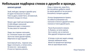Небольшая подборка стихов о дружбе и вражде.
БЕРЕГИТЕ ДРУЗЕЙ
Знай, мой друг, вражде и дружбе цену
И судом поспешным не греши.
Гнев на друга, может быть, мгновенный,
Изливать покуда не спеши.
Может, друг твой сам поторопился
И тебя обидел невзначай.
Провинился друг и повинился -
Ты ему греха не поминай.
Люди, мы стареем и ветшаем,
И с теченьем наших лет и дней
Легче мы своих друзей теряем,
Обретаем их куда трудней.
Если верный конь, поранив ногу,
Вдруг споткнулся, а потом опять,
Не вини его - вини дорогу
И коня не торопись менять.
Люди, я прошу вас, ради бога,
Не стесняйтесь доброты своей.
На земле друзей не так уж много:
Опасайтесь потерять друзей.
Я иных придерживался правил,
В слабости усматривая зло.
Скольких в жизни я друзей оставил,
Сколько от меня друзей ушло.
После было всякого немало.
И, бывало, на путях крутых
Как я каялся, как не хватало
Мне друзей потерянных моих!
И теперь я всех вас видеть жажду,
Некогда любившие меня,
Мною не прощенные однажды
Или не простившие меня.
Расул Гамзатов
 
