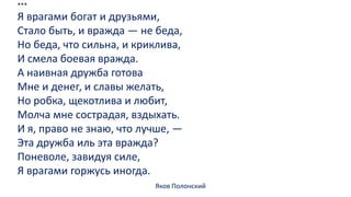 ***
Я врагами богат и друзьями,
Стало быть, и вражда — не беда,
Но беда, что сильна, и криклива,
И смела боевая вражда.
А наивная дружба готова
Мне и денег, и славы желать,
Но робка, щекотлива и любит,
Молча мне сострадая, вздыхать.
И я, право не знаю, что лучше, —
Эта дружба иль эта вражда?
Поневоле, завидуя силе,
Я врагами горжусь иногда.
Яков Полонский
 