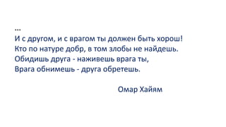 ***
И с другом, и с врагом ты должен быть хорош!
Кто по натуре добр, в том злобы не найдешь.
Обидишь друга - наживешь врага ты,
Врага обнимешь - друга обретешь.
Омар Хайям
 