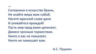 ***
Соперники в искусстве брани,
Не знайте мира меж собой;
Несите мрачной славе дани
И упивайтеся враждой!
Пусть мир пред вами цепенеет,
Дивяся грозным торжествам.
Никто о вас не пожалеет,
Никто не помешает вам.
А.С. Пушкин
 