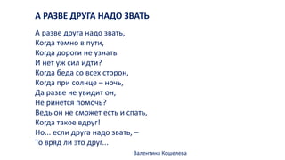 А РАЗВЕ ДРУГА НАДО ЗВАТЬ
А разве друга надо звать,
Когда темно в пути,
Когда дороги не узнать
И нет уж сил идти?
Когда беда со всех сторон,
Когда при солнце – ночь,
Да разве не увидит он,
Не ринется помочь?
Ведь он не сможет есть и спать,
Когда такое вдруг!
Но... если друга надо звать, –
То вряд ли это друг...
Валентина Кошелева
 