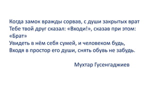 Когда замок вражды сорвав, с души закрытых врат
Тебе твой друг сказал: «Входи!», сказав при этом:
«Брат»
Увидеть в нём себя сумей, и человеком будь,
Входя в простор его души, снять обувь не забудь.
Мухтар Гусенгаджиев
 