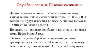 Дружба и вражда. Базовое сочинение
Данное сочинение является базовым по данному
направлению, так как конкретные темы ИТОГОВОГО
сочинения будут известны по всем регионам только за
15 минут до начала работы.
По каждому направлению будет дана одна конкретная
тема. Всего будет 5 тем.
Готовясь к данной работе, выпускник должен
тренироваться и написать 3-4 сочинения по каждому
тематическому направлению. И тогда всё получится!
 