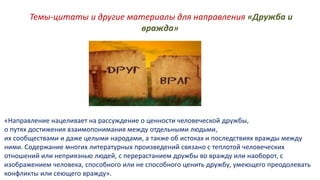 Темы-цитаты и другие материалы для направления «Дружба и
вражда»
«Направление нацеливает на рассуждение о ценности человеческой дружбы,
о путях достижения взаимопонимания между отдельными людьми,
их сообществами и даже целыми народами, а также об истоках и последствиях вражды между
ними. Содержание многих литературных произведений связано с теплотой человеческих
отношений или неприязнью людей, с перерастанием дружбы во вражду или наоборот, с
изображением человека, способного или не способного ценить дружбу, умеющего преодолевать
конфликты или сеющего вражду».
 