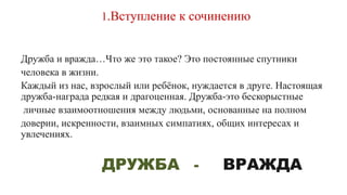 1.Вступление к сочинению
Дружба и вражда…Что же это такое? Это постоянные спутники
человека в жизни.
Каждый из нас, взрослый или ребёнок, нуждается в друге. Настоящая
дружба-награда редкая и драгоценная. Дружба-это бескорыстные
личные взаимоотношения между людьми, основанные на полном
доверии, искренности, взаимных симпатиях, общих интересах и
увлечениях.
ДРУЖБА - ВРАЖДА
 