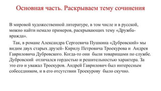Основная часть. Раскрываем тему сочинения
В мировой художественной литературе, в том числе и в русской,
можно найти немало примеров, раскрывающих тему «Дружба-
вражда».
Так, в романе Александра Сергеевича Пушкина «Дубровский» мы
видим двух старых друзей- Кирилу Петровича Троекурова и Андрея
Гавриловича Дубровского. Когда-то они были товарищами по службе.
Дубровский отличался гордостью и решительностью характера. За
это его и уважал Троекуров. Андрей Гаврилович был интересным
собеседником, и в его отсутствии Троекурову было скучно.
 