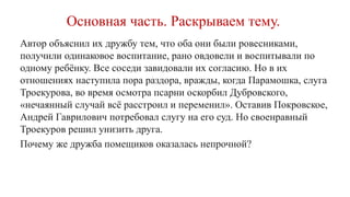 Основная часть. Раскрываем тему.
Автор объяснил их дружбу тем, что оба они были ровесниками,
получили одинаковое воспитание, рано овдовели и воспитывали по
одному ребёнку. Все соседи завидовали их согласию. Но в их
отношениях наступила пора раздора, вражды, когда Парамошка, слуга
Троекурова, во время осмотра псарни оскорбил Дубровского,
«нечаянный случай всё расстроил и переменил». Оставив Покровское,
Андрей Гаврилович потребовал слугу на его суд. Но своенравный
Троекуров решил унизить друга.
Почему же дружба помещиков оказалась непрочной?
 