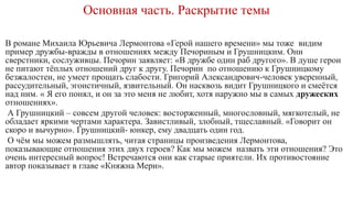 Основная часть. Раскрытие темы
В романе Михаила Юрьевича Лермонтова «Герой нашего времени» мы тоже видим
пример дружбы-вражды в отношениях между Печориным и Грушницким. Они
сверстники, сослуживцы. Печорин заявляет: «В дружбе один раб другого». В душе герои
не питают тёплых отношений друг к другу. Печорин по отношению к Грушницкому
безжалостен, не умеет прощать слабости. Григорий Александрович-человек уверенный,
рассудительный, эгоистичный, язвительный. Он насквозь видит Грушницкого и смеётся
над ним. « Я его понял, и он за это меня не любит, хотя наружно мы в самых дружеских
отношениях».
А Грушницкий – совсем другой человек: восторженный, многословный, мягкотелый, не
обладает яркими чертами характера. Завистливый, злобный, тщеславный. «Говорит он
скоро и вычурно». Грушницкий- юнкер, ему двадцать один год.
О чём мы можем размышлять, читая страницы произведения Лермонтова,
показывающие отношения этих двух героев? Как мы можем назвать эти отношения? Это
очень интересный вопрос! Встречаются они как старые приятели. Их противостояние
автор показывает в главе «Княжна Мери».
 