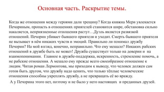 Основная часть. Раскрытие темы.
Когда же отношения между героями дали трещину? Когда княжна Мери увлекается
Печориным, пропасть в отношениях приятелей становится шире, обстановка сильно
накаляется, неприязненные отношения растут…Дуэль является развязкой
отношений. Печорин убивает бывшего приятеля и уходит. Смерть бывшего приятеля
не вызывает в нём никаких чувств и эмоций. Правильно ли понимал дружбу
Печорин? На мой взгляд, конечно, неправильно. Что ему мешало? Никаких рабских
отношений в дружбе быть не может! Дружба существует только на доверии и на
взаимопонимании. Главное в дружбе-поддержка, искренность, стремление помочь, а
не рабские отношения. А мешало ему прежде всего своеобразное отношение к
людям. Читая роман Лермонтова, мы приходим к выводу, что человек должен сам
готов быть другом, что дружбу надо ценить, что только тёплые человеческие
отношения способны укреплять дружбу, а не превращать её во вражду.
А у Печорина этого нет, поэтому и не было у него настоящих и преданных друзей.
 