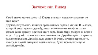 Заключение. Вывод
Какой вывод можно сделать? К чему привели меня рассуждения по
этой теме?
Дружба, безусловно, является драгоценным даром в жизни. И человек,
который умеет ценить дружбу, умеет преодолевать конфликты, не
желает сеять вражду, достоин этого дара. Знать меру следует во всём и
везде. В дружбе главное-закон человечности. Дружба строит, а вражда
только разрушает. Дружба-дело святое. И очень хочется верить в то,
что среди людей, живущих в наше время, будет процветать культ
святой дружбы.
 