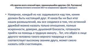 «Из врагов всего опасней враг, прикинувшийся другом» (Ш. Руставели)
(Пример итогового сочинения 2017 по направлению «Дружба и вражда»)
• Наверное, каждый из нас задумывался над тем, каким
должен быть настоящий друг. И каков бы ни был итог
наших размышлений, мы все сходимся в том, что истинной
дружбой можно назвать только отношения, полные
искренности, доверия, душевной близости, готовности
прийти на помощь в трудную минуту… Тот, кто обрёл в лице
другого человека такого верного товарища и сам
соответствует высокому званию друга, может смело
назвать себя счастливцем.
 