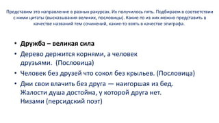 Представим это направление в разных ракурсах. Их получилось пять. Подбираем в соответствии
с ними цитаты (высказывания великих, пословицы). Какие-то из них можно представить в
качестве названий тем сочинений, какие-то взять в качестве эпиграфа.
• Дружба – великая сила
• Дерево держится корнями, а человек
друзьями. (Пословица)
• Человек без друзей что сокол без крыльев. (Пословица)
• Дни свои влачить без друга — наигоршая из бед.
Жалости душа достойна, у которой друга нет.
Низами (персидский поэт)
 