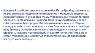 • Коварный Швабрин, сначала казавшийся Петру Гринёву приятелем,
не раз совершает подлости по отношению к молодому дворянину.
Алексей Иванович, оклеветав Машу Миронову, вынуждает Гринёва
защищать честь девушки на дуэли. Но и на дуэли Швабрин ведёт
себя далеко не благородно. Воспользовавшись тем, что Пётр на
секунду отвлёкся на спешившего к ним Савельича, наносит тяжёлую
рану Гринёву. На протяжении всего произведения мы видим, как
Швабрин, недавно притворявшийся другом не только Петра, но и
семьи Мироновых, с лёгкостью отрекается от них, от дворянской
чести, от императрицы…
 