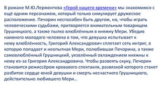 В романе М.Ю.Лермонтова «Герой нашего времени» мы знакомимся с
ещё одним персонажем, который только симулирует дружеское
расположение. Печорин неспособен быть другом, но, чтобы играть
человеческими судьбами, притворяется внимательным товарищем
Грушницкого, а также пылко влюблённым в княжну Мери. Убедив
наивного молодого человека в том, что девушка испытывает к
нему влюблённость, Григорий Александрович сплетает сеть интриг, в
которую попадает и неопытная Мери, полюбившая Печорина, а также
самовлюблённый Грушницкий, уязвлённый охлаждением княжны к
нему из-за Григория Александровича. Чтобы развеять скуку, Печорин
становится режиссёром кровавого спектакля, развязкой которого станет
разбитое сердце юной девушки и смерть несчастного Грушницкого,
действительно любившего Мери…
 