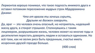 Лермонтов хорошо понимал, что такое подлость мнимого друга и
оставил потомкам переложение мудрых строк Абдуррахмана
Джами:
Что от врагов ты хочешь скрыть,
Друзьям не должен говорить.
Да, враг — это человек очень опасный, но неприятель, надевший
маску друга, в стократ страшнее. Столкнувшись с таким
лицемером, разрушившим жизнь, человек может на многие годы и
десятилетия перестать доверять людям и оставаться одиноким. Но
всё-таки, как не велик риск быть преданным, счастье иметь
искренних друзей гораздо больше.
(400 слов)
 