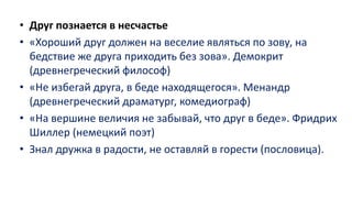 • Друг познается в несчастье
• «Хороший друг должен на веселие являться по зову, на
бедствие же друга приходить без зова». Демокрит
(древнегреческий философ)
• «Не избегай друга, в беде находящегося». Менандр
(древнегреческий драматург, комедиограф)
• «На вершине величия не забывай, что друг в беде». Фридрих
Шиллер (немецкий поэт)
• Знал дружка в радости, не оставляй в горести (пословица).
 