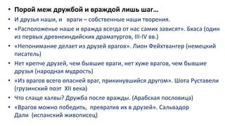 • Порой меж дружбой и враждой лишь шаг…
• И друзья наши, и враги – собственные наши творения.
• «Расположенье наше и вражда всегда от нас самих зависят». Бхаса (один
из первых древнеиндийских драматургов, III-IV вв.)
• «Непонимание делает из друзей врагов». Лион Фейхтвангер (немецкий
писатель)
• Нет крепче друзей, чем бывшие враги, нет хуже врагов, чем бывшие
друзья (народная мудрость)
• «Из врагов всего опасней враг, прикинувшийся другом». Шота Руставели
(грузинский поэт XII века)
• Что слаще халвы? Дружба после вражды. (Арабская пословица)
• «Врагов можно победить, превратив их в друзей». Сальвадор
Дали (испанский живописец)
 