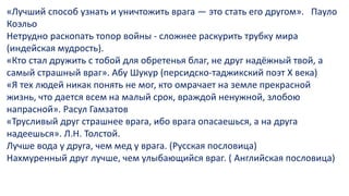 «Лучший способ узнать и уничтожить врага — это стать его другом». Пауло
Коэльо
Нетрудно раскопать топор войны - сложнее раскурить трубку мира
(индейская мудрость).
«Кто стал дружить с тобой для обретенья благ, не друг надёжный твой, а
самый страшный враг». Абу Шукур (персидско-таджикский поэт X века)
«Я тех людей никак понять не мог, кто омрачает на земле прекрасной
жизнь, что дается всем на малый срок, враждой ненужной, злобою
напрасной». Расул Гамзатов
«Трусливый друг страшнее врага, ибо врага опасаешься, а на друга
надеешься». Л.Н. Толстой.
Лучше вода у друга, чем мед у врага. (Русская пословица)
Нахмуренный друг лучше, чем улыбающийся враг. ( Английская пословица)
 