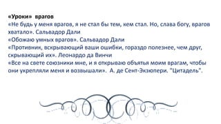 «Уроки» врагов
«Не будь у меня врагов, я не стал бы тем, кем стал. Но, слава богу, врагов
хватало». Сальвадор Дали
«Обожаю умных врагов». Сальвадор Дали
«Противник, вскрывающий ваши ошибки, гораздо полезнее, чем друг,
скрывающий их». Леонардо да Винчи
«Все на свете союзники мне, и я открываю объятья моим врагам, чтобы
они укрепляли меня и возвышали». А. де Сент-Экзюпери. "Цитадель".
 