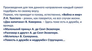 Произведения для тем данного направления каждый сумеет
подобрать по своему вкусу.
Первое, что приходит в голову, естественно, «Война и мир»
Л.Н. Толстого – роман, как говорится, на все случаи жизни.
«Два капитана» В. Каверина. – Здесь тоже есть и дружба, и
вражда.
«Маленький принц» А. де Сент-Экзюпери.
«Разговор о друге» А. де Сент-Экзюпери.
«Мститель» В. Солоухина.
«Повесть о дружбе и недружбе» Стругацких...
 